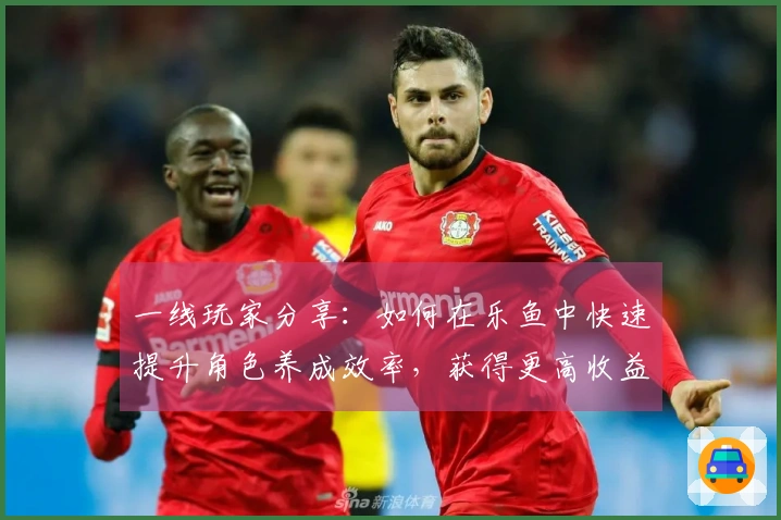 一线玩家分享：如何在乐鱼中快速提升角色养成效率，获得更高收益